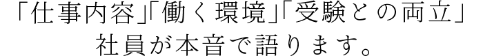 「仕事内容」「働く環境」「受験との両立」社員が本音で語ります。